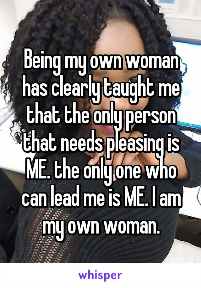 Being my own woman has clearly taught me that the only person that needs pleasing is ME. the only one who can lead me is ME. I am my own woman.