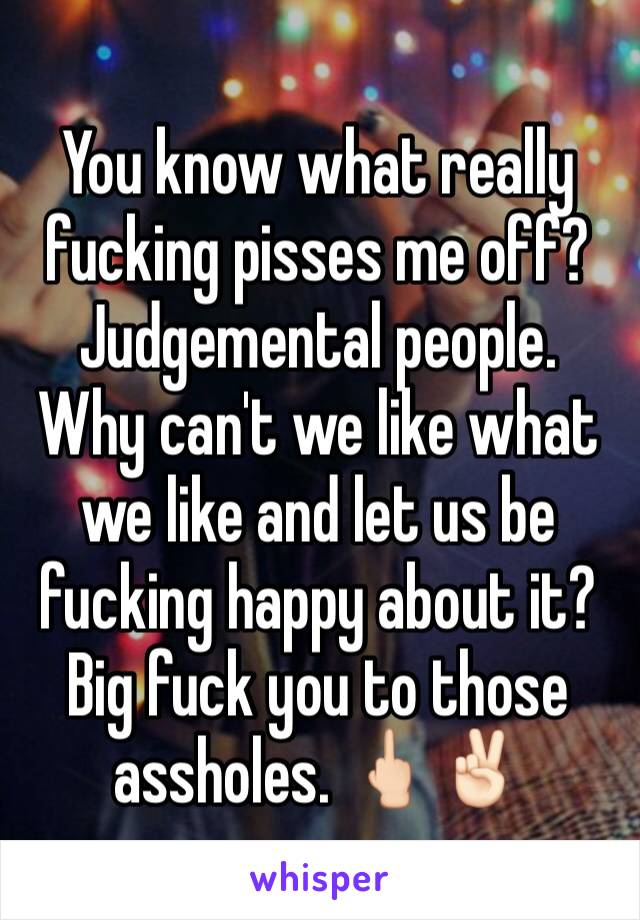 You know what really fucking pisses me off?  Judgemental people.  Why can't we like what we like and let us be fucking happy about it?  Big fuck you to those assholes. 🖕🏻✌🏻️
