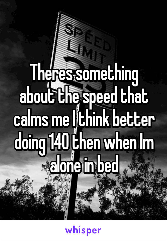 Theres something about the speed that calms me I think better doing 140 then when Im alone in bed