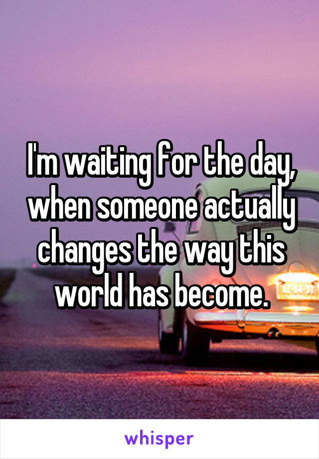 I'm waiting for the day, when someone actually changes the way this world has become.