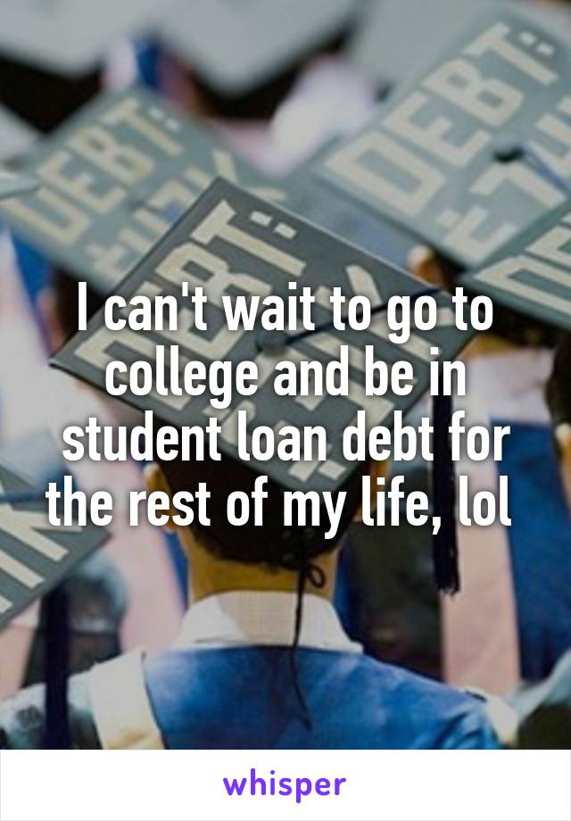 I can't wait to go to college and be in student loan debt for the rest of my life, lol 