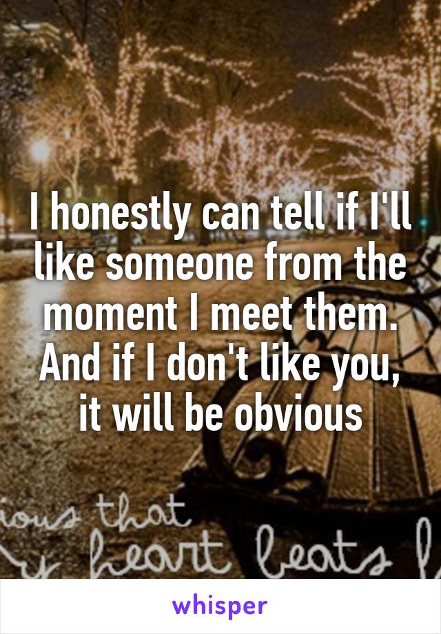 I honestly can tell if I'll like someone from the moment I meet them. And if I don't like you, it will be obvious
