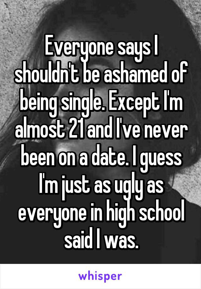 Everyone says I shouldn't be ashamed of being single. Except I'm almost 21 and I've never been on a date. I guess I'm just as ugly as everyone in high school said I was.