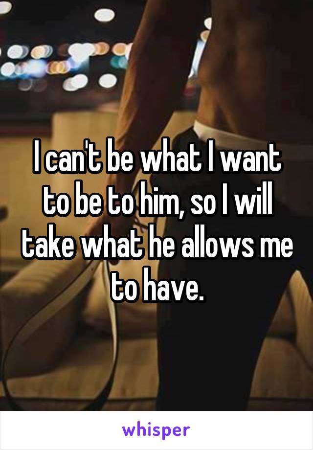 I can't be what I want to be to him, so I will take what he allows me to have.