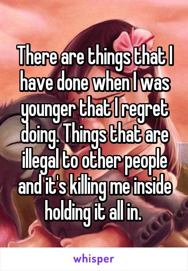 There are things that I have done when I was younger that I regret doing. Things that are illegal to other people and it's killing me inside holding it all in. 