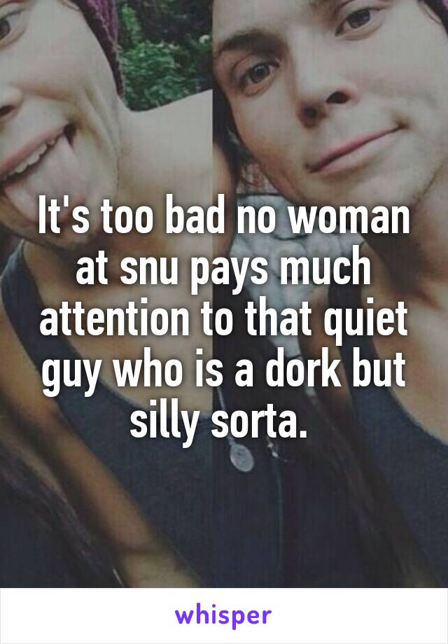 It's too bad no woman at snu pays much attention to that quiet guy who is a dork but silly sorta. 