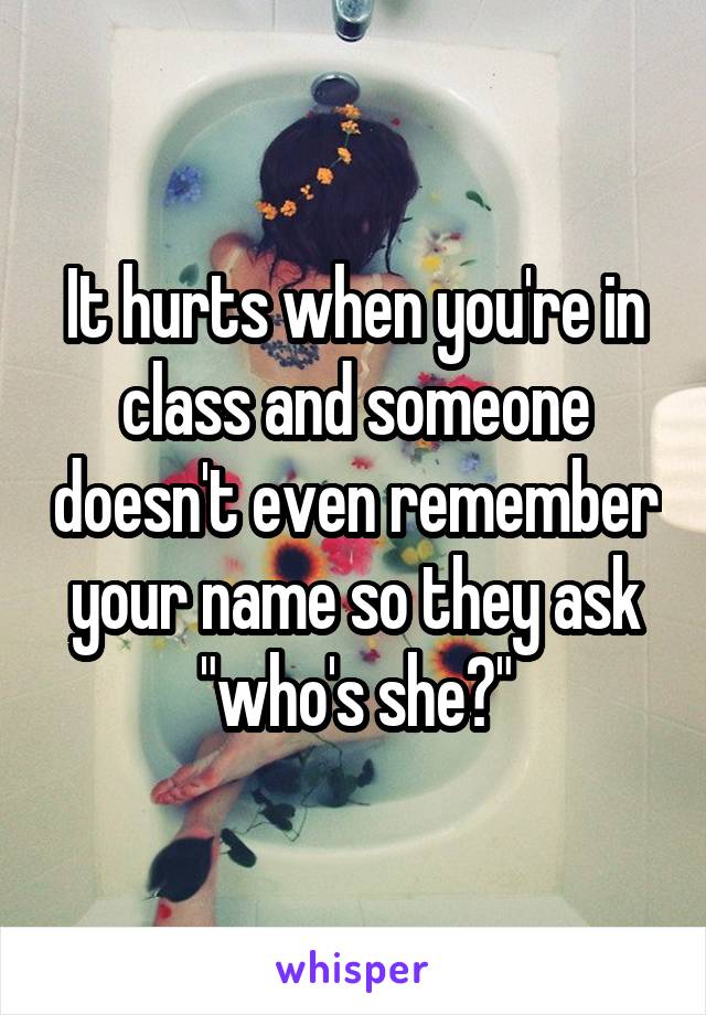 It hurts when you're in class and someone doesn't even remember your name so they ask "who's she?"