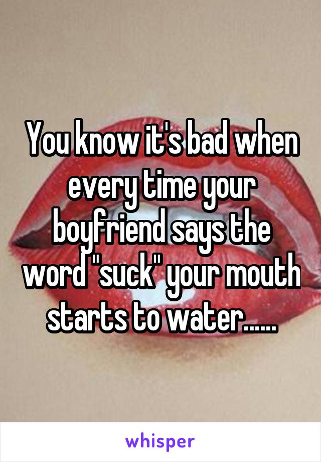 You know it's bad when every time your boyfriend says the word "suck" your mouth starts to water......