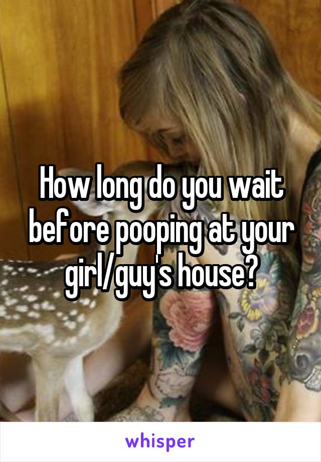 How long do you wait before pooping at your girl/guy's house?