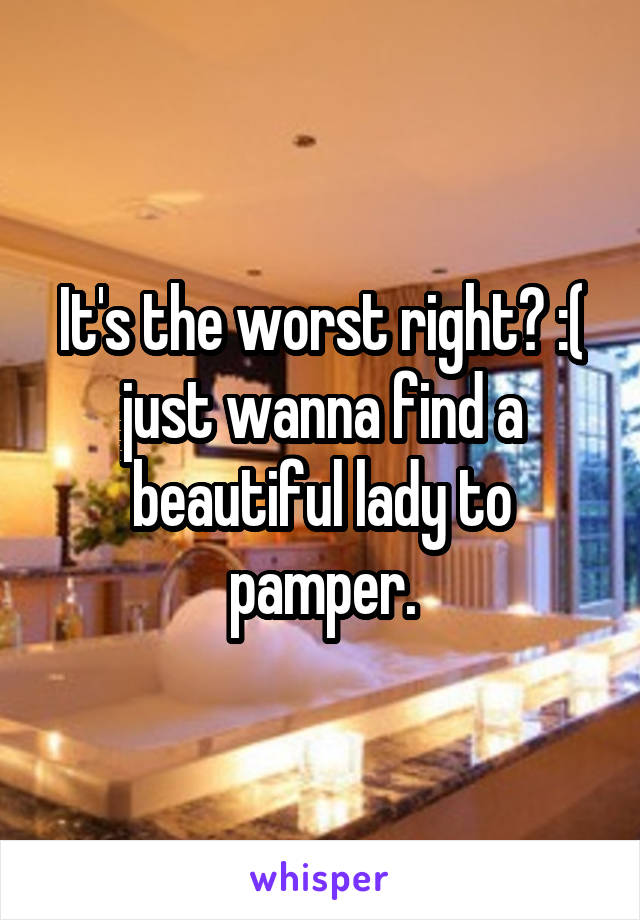 It's the worst right? :( just wanna find a beautiful lady to pamper.