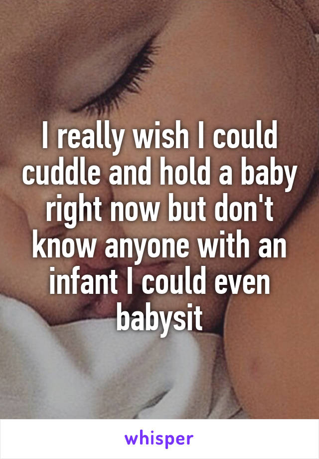 I really wish I could cuddle and hold a baby right now but don't know anyone with an infant I could even babysit