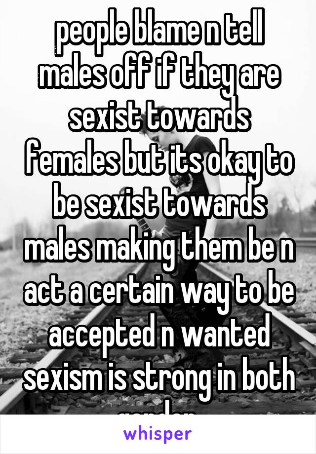 people blame n tell males off if they are sexist towards females but its okay to be sexist towards males making them be n act a certain way to be accepted n wanted sexism is strong in both gender 