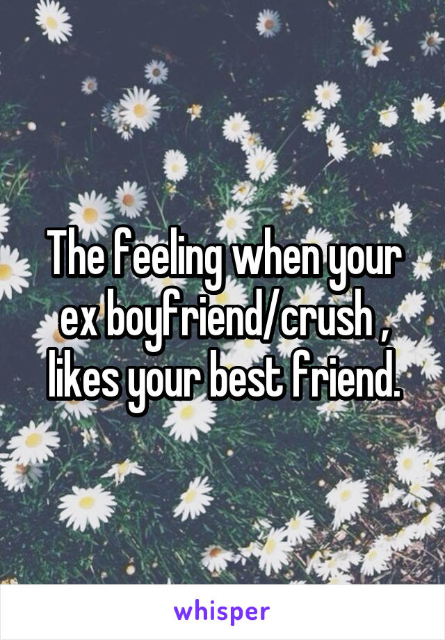 The feeling when your ex boyfriend/crush , likes your best friend.