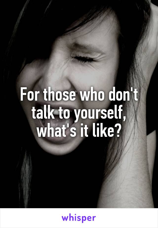 For those who don't talk to yourself, what's it like?