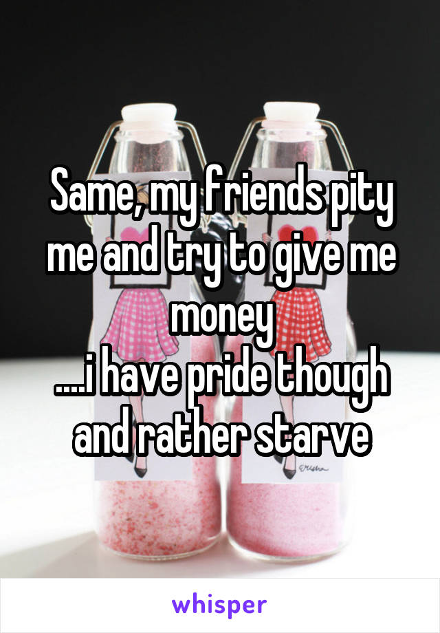Same, my friends pity me and try to give me money
....i have pride though and rather starve