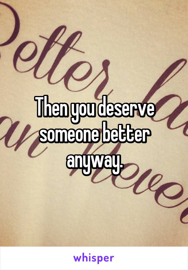 Then you deserve someone better anyway.