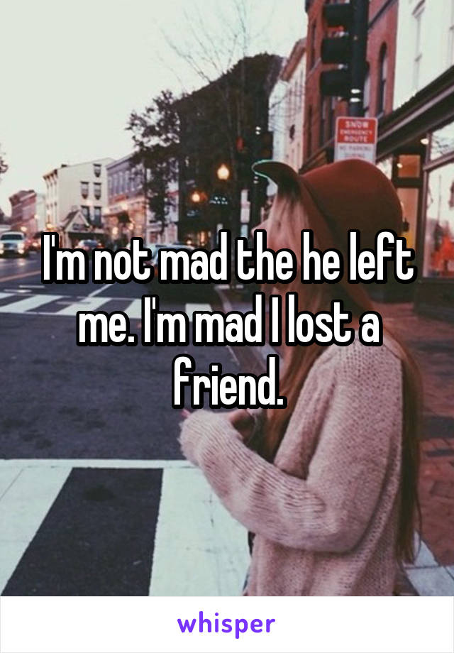 I'm not mad the he left me. I'm mad I lost a friend.