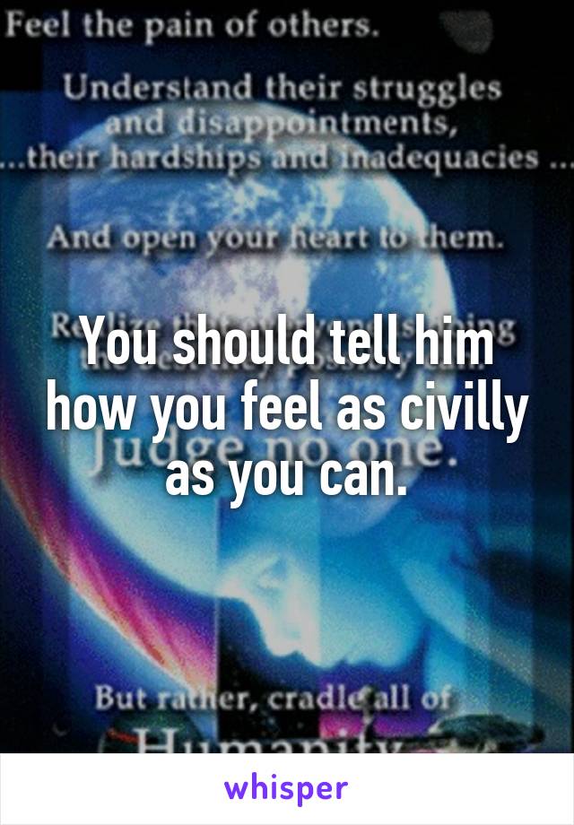 You should tell him how you feel as civilly as you can.