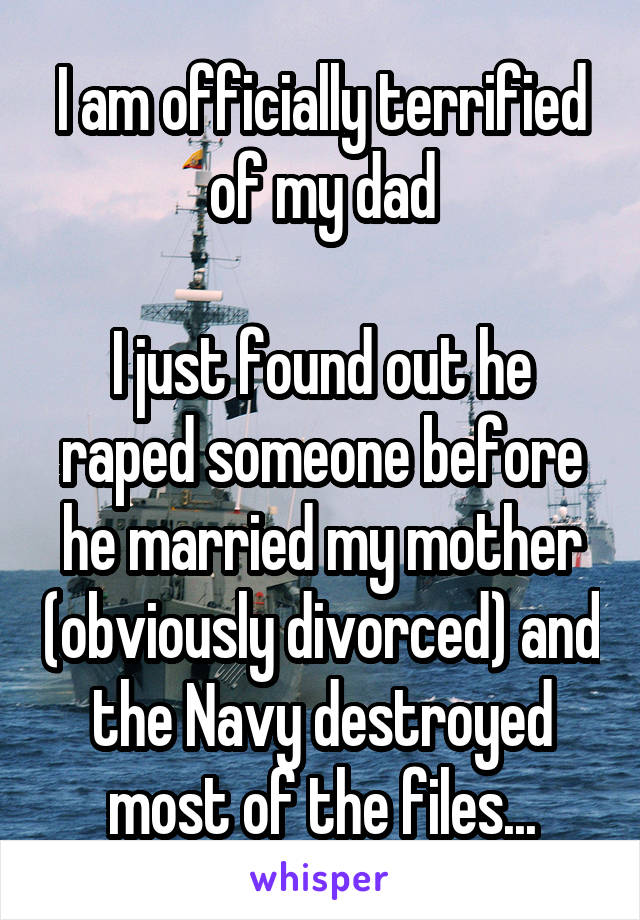 I am officially terrified of my dad

I just found out he raped someone before he married my mother (obviously divorced) and the Navy destroyed most of the files...