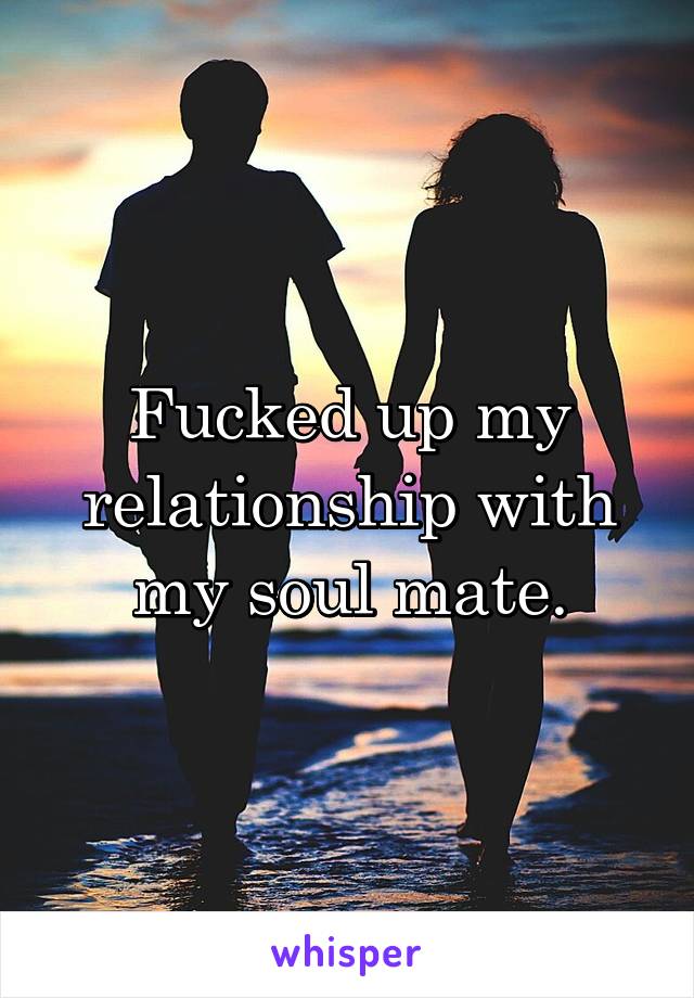 Fucked up my relationship with my soul mate.