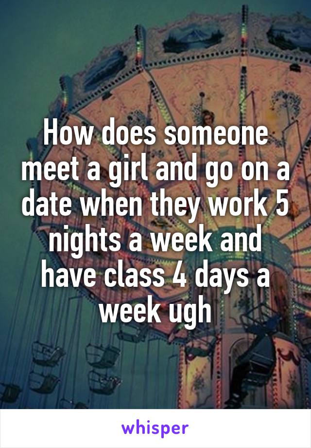 How does someone meet a girl and go on a date when they work 5 nights a week and have class 4 days a week ugh