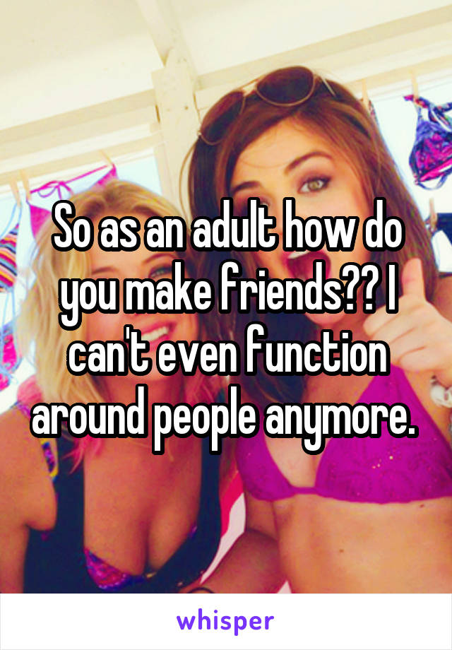 So as an adult how do you make friends?? I can't even function around people anymore. 