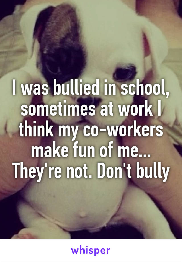 I was bullied in school, sometimes at work I think my co-workers make fun of me... They're not. Don't bully