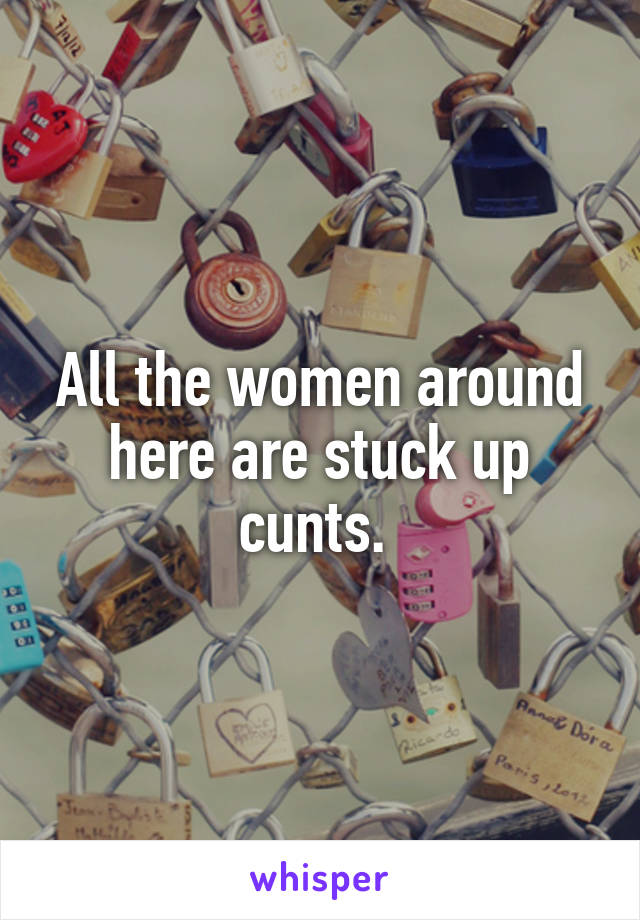 All the women around here are stuck up cunts. 