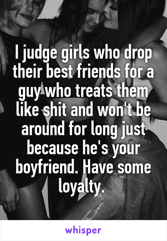 I judge girls who drop their best friends for a guy who treats them like shit and won't be around for long just because he's your boyfriend. Have some loyalty. 