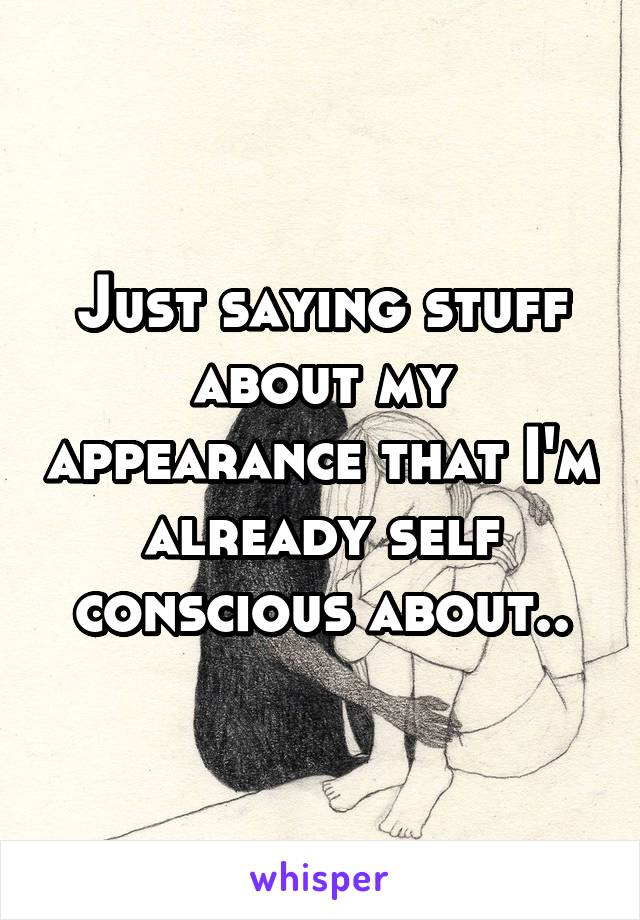 Just saying stuff about my appearance that I'm already self conscious about..