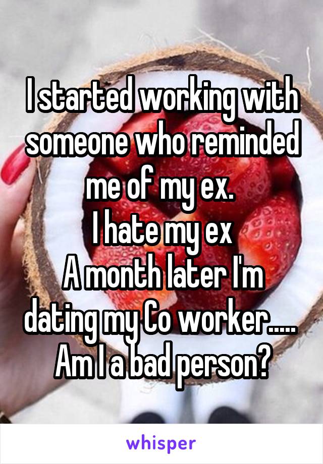 I started working with someone who reminded me of my ex. 
I hate my ex
A month later I'm dating my Co worker..... 
Am I a bad person?