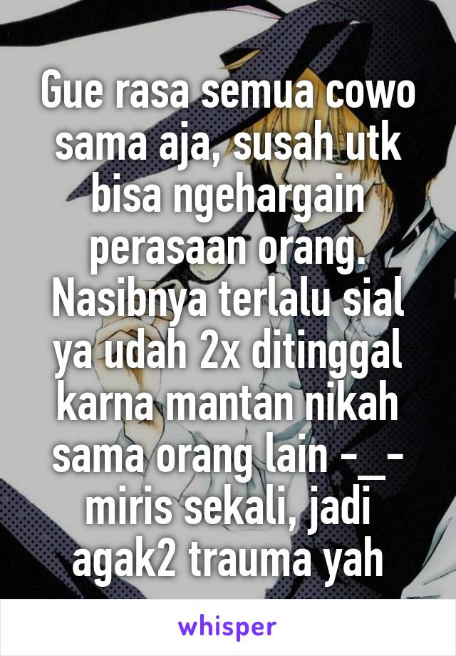 Gue rasa semua cowo sama aja, susah utk bisa ngehargain perasaan orang. Nasibnya terlalu sial ya udah 2x ditinggal karna mantan nikah sama orang lain -_- miris sekali, jadi agak2 trauma yah