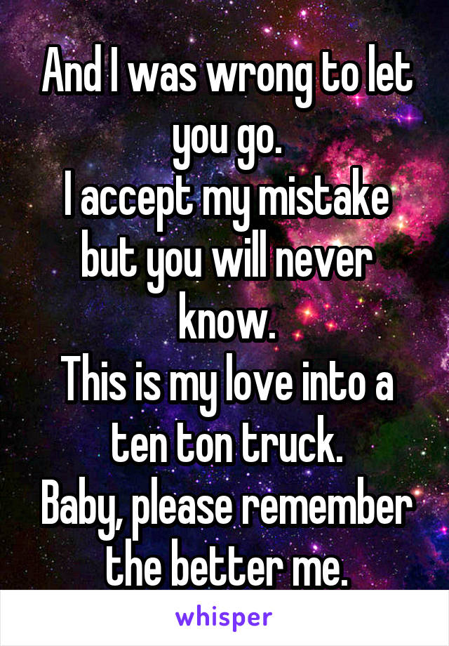 And I was wrong to let you go.
I accept my mistake but you will never know.
This is my love into a ten ton truck.
Baby, please remember the better me.