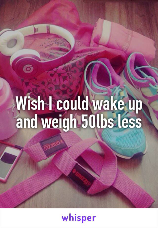 Wish I could wake up and weigh 50lbs less