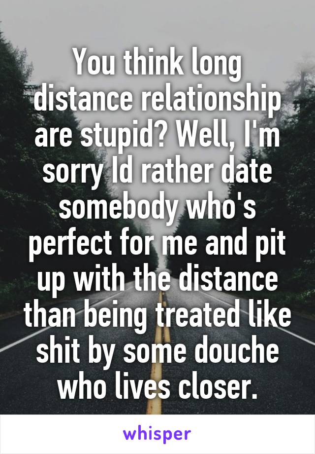 You think long distance relationship are stupid? Well, I'm sorry Id rather date somebody who's perfect for me and pit up with the distance than being treated like shit by some douche who lives closer.