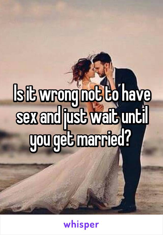Is it wrong not to have sex and just wait until you get married? 