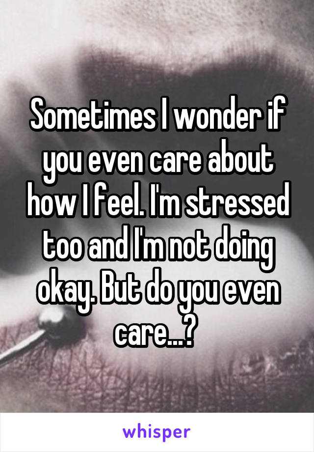 Sometimes I wonder if you even care about how I feel. I'm stressed too and I'm not doing okay. But do you even care...? 