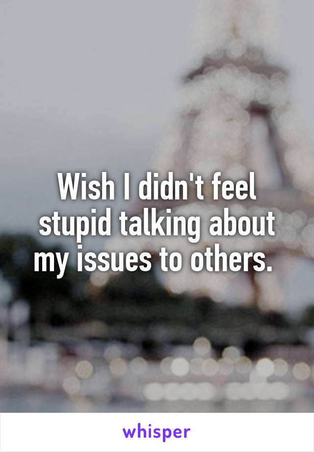 Wish I didn't feel stupid talking about my issues to others. 