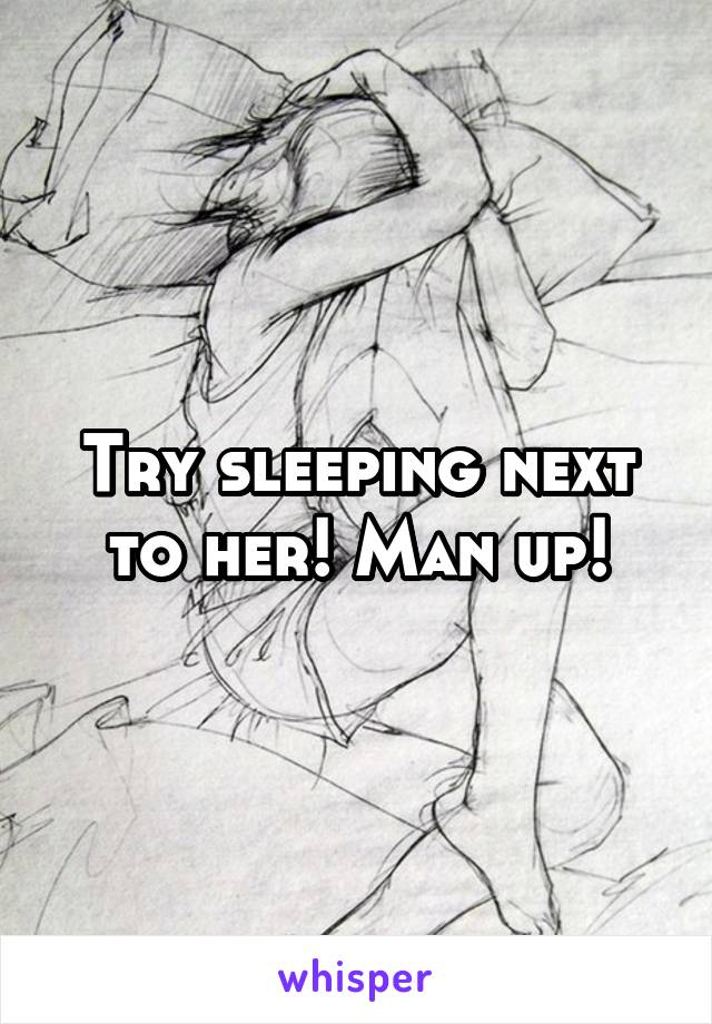 Try sleeping next to her! Man up!