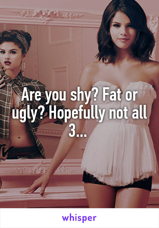 Are you shy? Fat or ugly? Hopefully not all 3... 