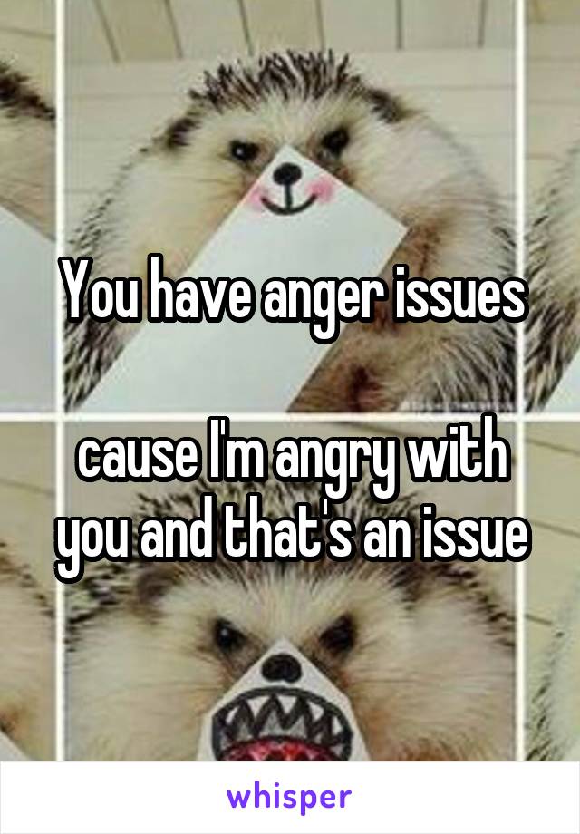 You have anger issues

cause I'm angry with you and that's an issue