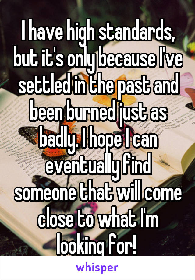 I have high standards, but it's only because I've settled in the past and been burned just as badly. I hope I can eventually find someone that will come close to what I'm looking for! 
