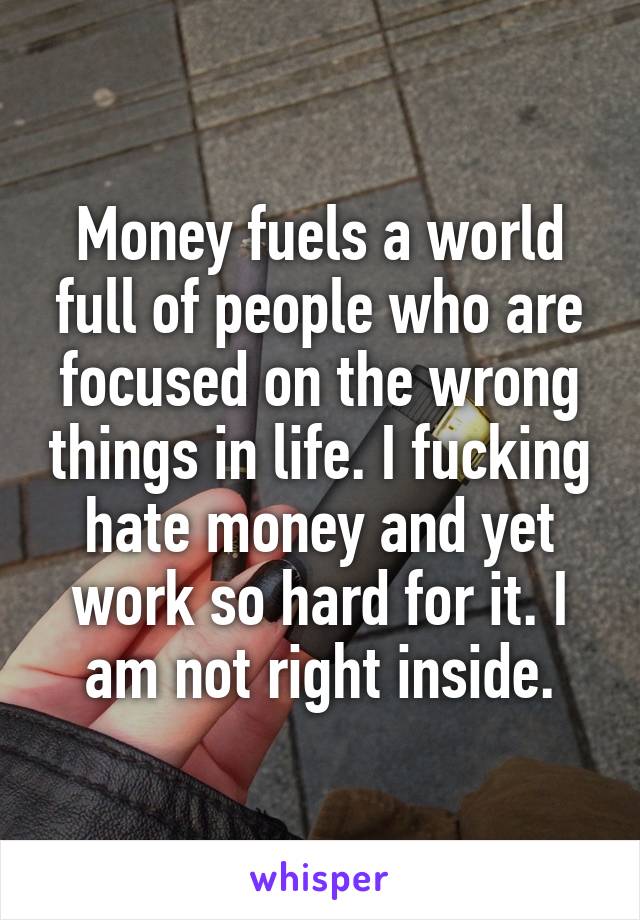 Money fuels a world full of people who are focused on the wrong things in life. I fucking hate money and yet work so hard for it. I am not right inside.
