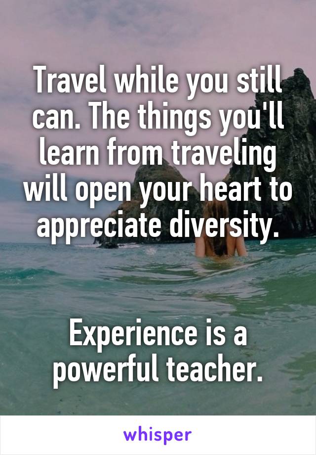 Travel while you still can. The things you'll learn from traveling will open your heart to appreciate diversity.


Experience is a powerful teacher.