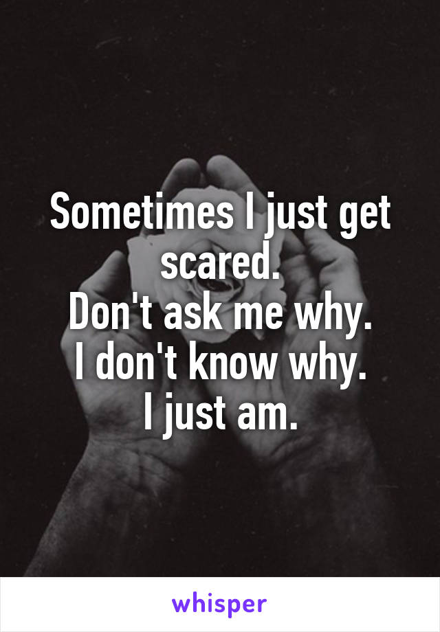 Sometimes I just get scared.
Don't ask me why.
I don't know why.
I just am.