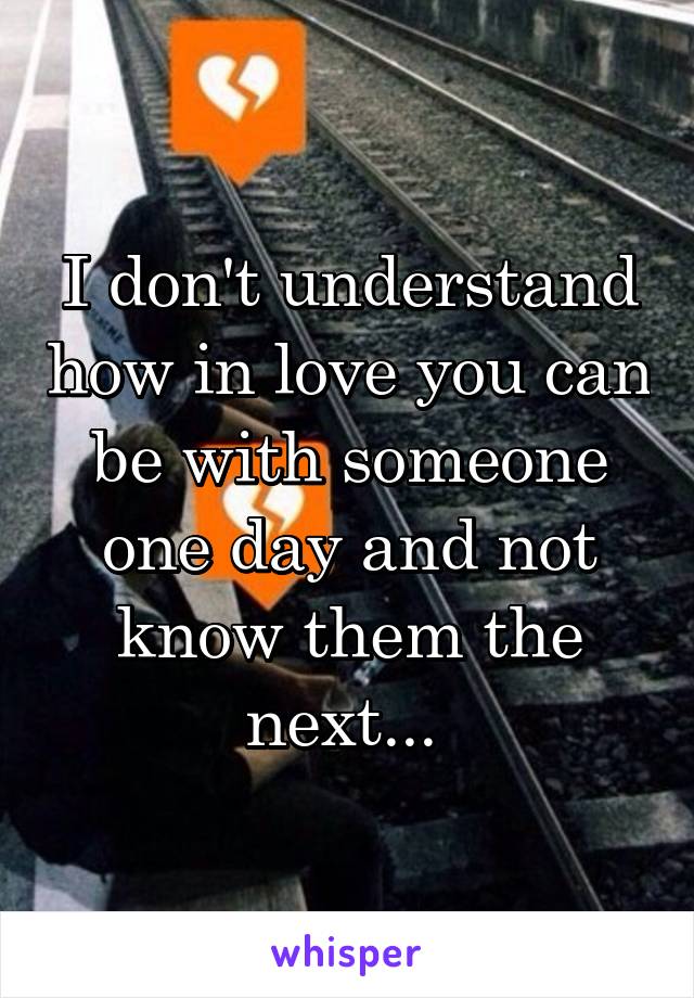 I don't understand how in love you can be with someone one day and not know them the next... 
