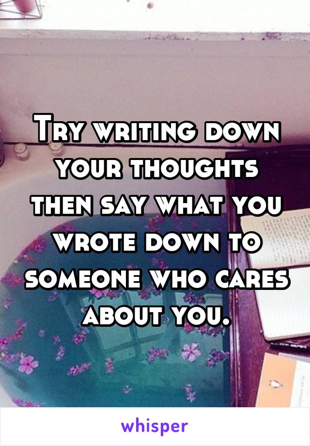 Try writing down your thoughts then say what you wrote down to someone who cares about you.