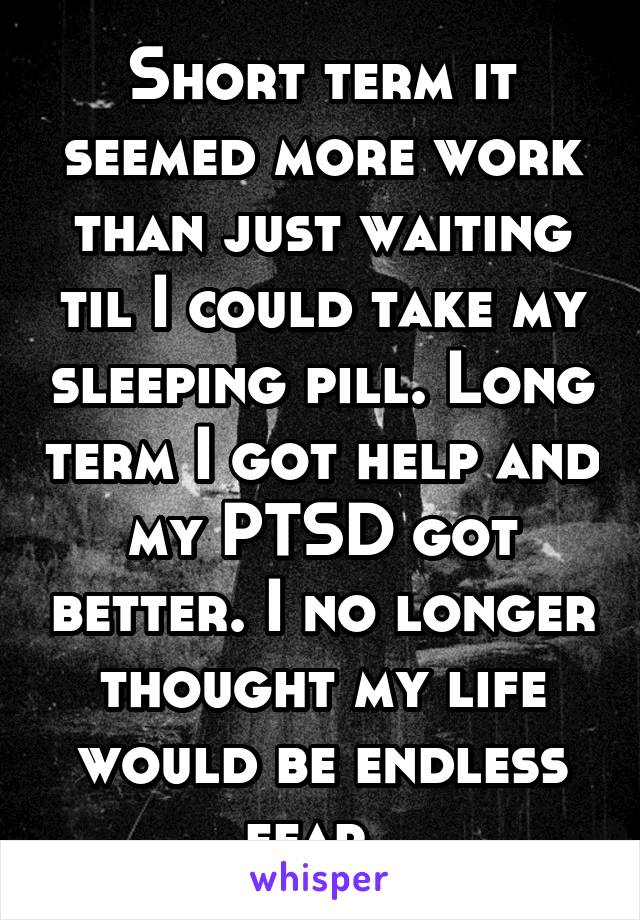 Short term it seemed more work than just waiting til I could take my sleeping pill. Long term I got help and my PTSD got better. I no longer thought my life would be endless fear. 