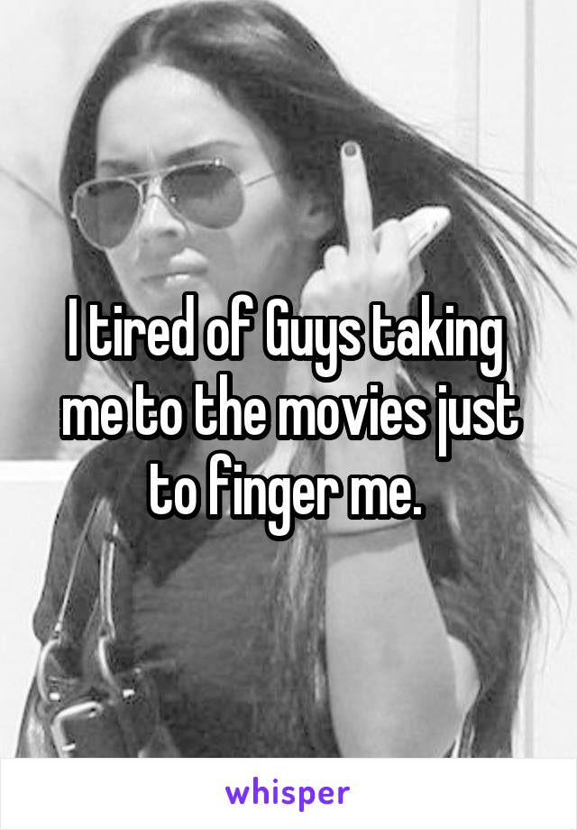 I tired of Guys taking  me to the movies just to finger me. 