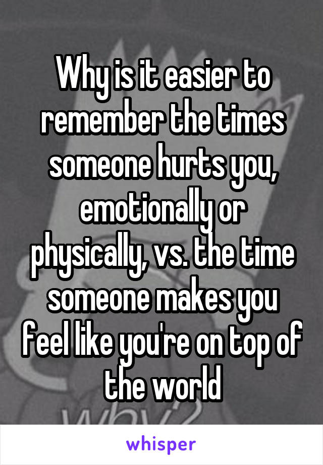 Why is it easier to remember the times someone hurts you, emotionally or physically, vs. the time someone makes you feel like you're on top of the world
